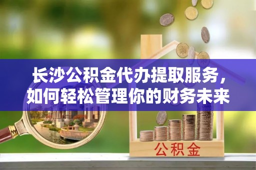 北竿长沙公积金代办提取服务，如何轻松管理你的财务未来