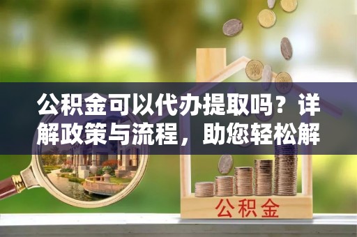 北竿公积金可以代办提取吗？详解政策与流程，助您轻松解决疑问