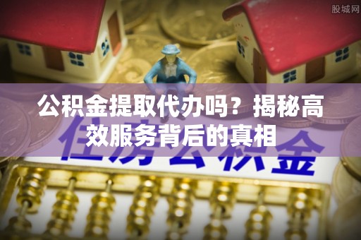 北竿公积金提取代办吗？揭秘高效服务背后的真相