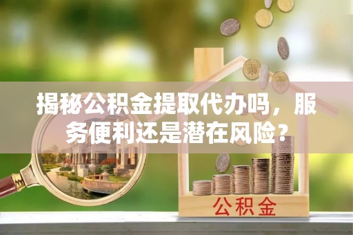 北竿揭秘公积金提取代办吗，服务便利还是潜在风险？