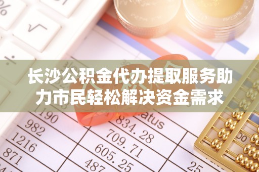北竿长沙公积金代办提取服务助力市民轻松解决资金需求