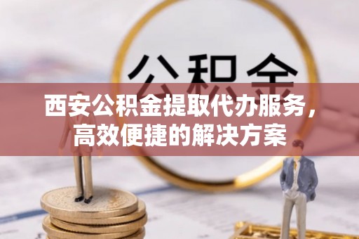 北竿西安公积金提取代办服务，高效便捷的解决方案