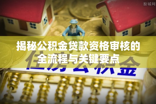 北竿揭秘公积金贷款资格审核的全流程与关键要点