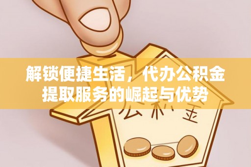 北竿解锁便捷生活，代办公积金提取服务的崛起与优势