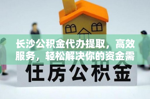 北竿长沙公积金代办提取，高效服务，轻松解决你的资金需求