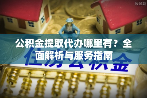北竿公积金提取代办哪里有？全面解析与服务指南