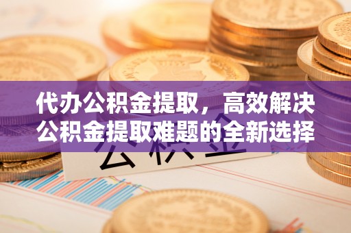 北竿代办公积金提取，高效解决公积金提取难题的全新选择