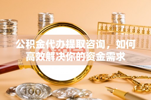 北竿公积金代办提取咨询，如何高效解决你的资金需求