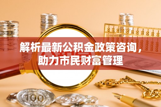 北竿解析最新公积金政策咨询，助力市民财富管理