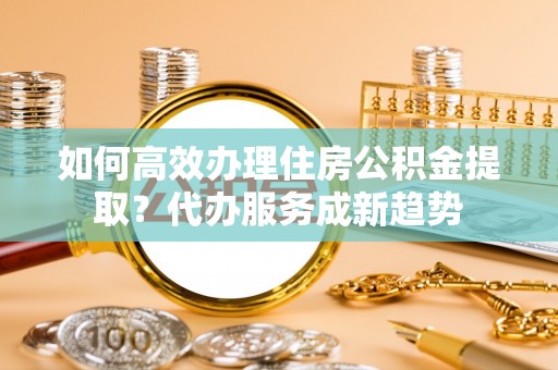 北竿如何高效办理住房公积金提取？代办服务成新趋势