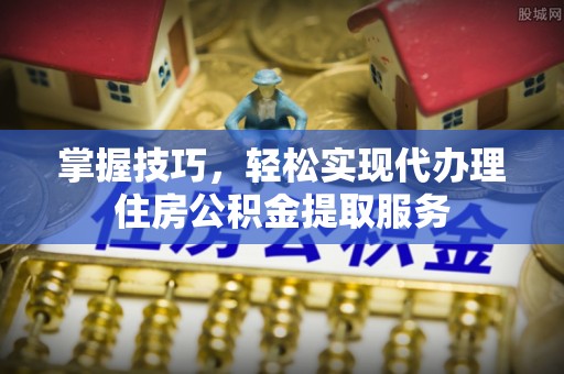 北竿掌握技巧，轻松实现代办理住房公积金提取服务