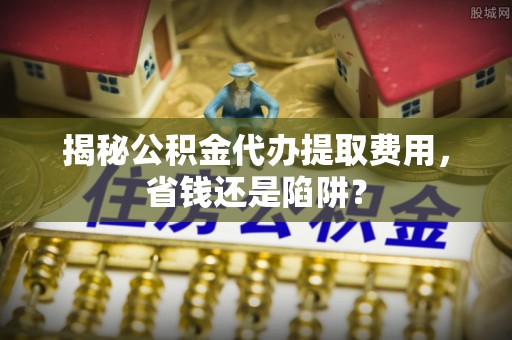 北竿揭秘公积金代办提取费用，省钱还是陷阱？