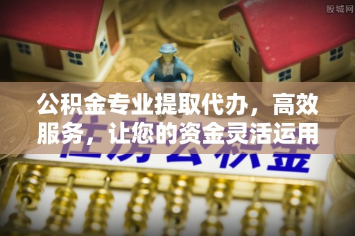 北竿公积金专业提取代办，高效服务，让您的资金灵活运用