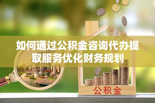 北竿如何通过公积金咨询代办提取服务优化财务规划