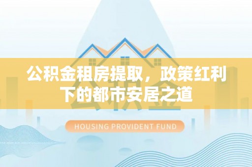北竿公积金租房提取，政策红利下的都市安居之道