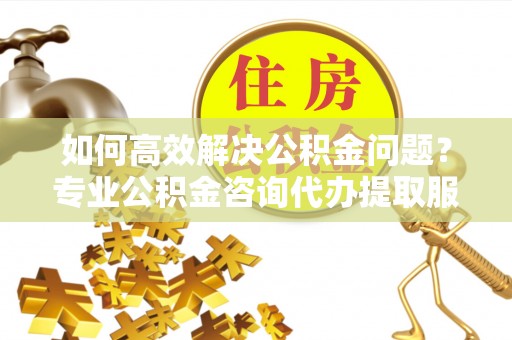 北竿如何高效解决公积金问题？专业公积金咨询代办提取服务来帮你
