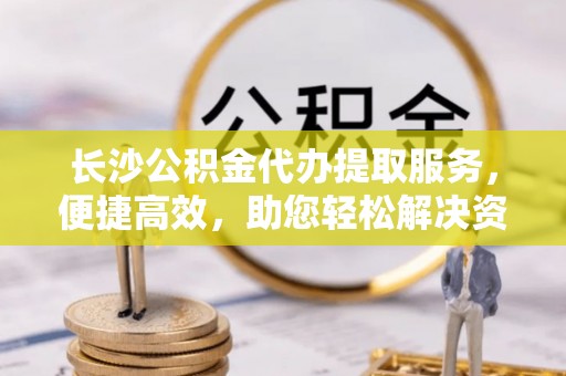 北竿长沙公积金代办提取服务，便捷高效，助您轻松解决资金需求