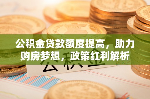 北竿公积金贷款额度提高，助力购房梦想，政策红利解析