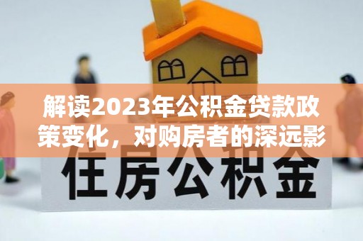 北竿解读2023年公积金贷款政策变化，对购房者的深远影响
