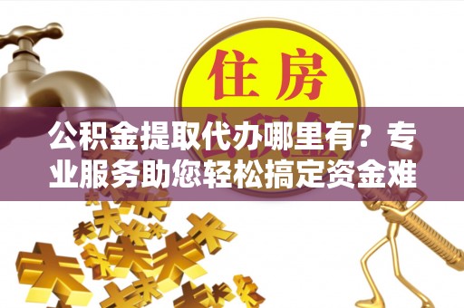 北竿公积金提取代办哪里有？专业服务助您轻松搞定资金难题