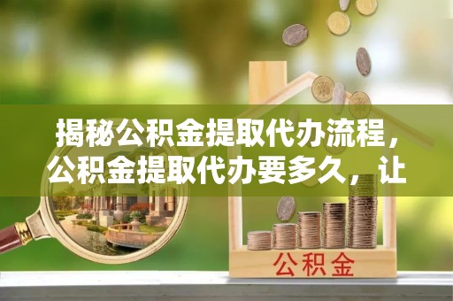 北竿揭秘公积金提取代办流程，公积金提取代办要多久，让你心中有数