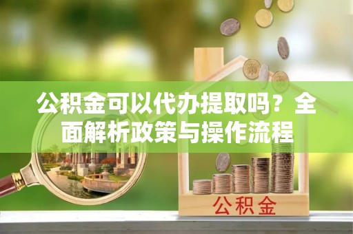 北竿公积金可以代办提取吗？全面解析政策与操作流程