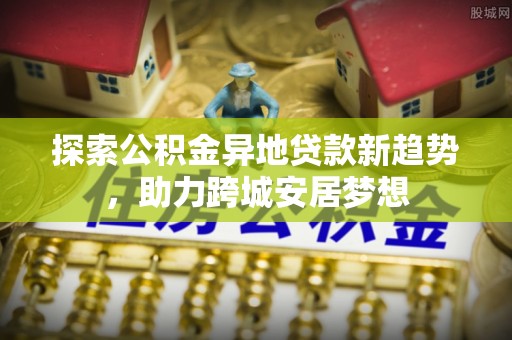 北竿探索公积金异地贷款新趋势，助力跨城安居梦想