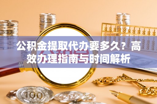 北竿公积金提取代办要多久？高效办理指南与时间解析