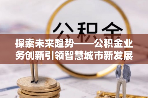 北竿探索未来趋势——公积金业务创新引领智慧城市新发展