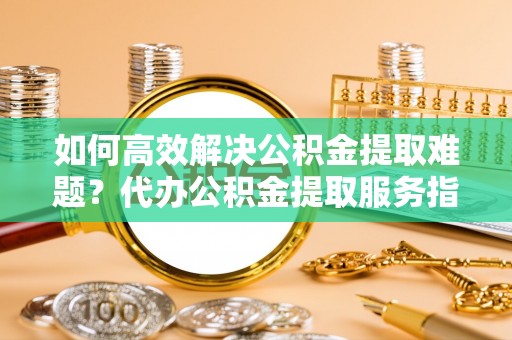北竿如何高效解决公积金提取难题？代办公积金提取服务指南