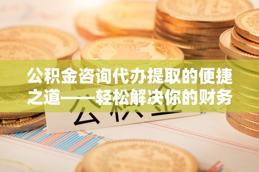 北竿公积金咨询代办提取的便捷之道——轻松解决你的财务难题