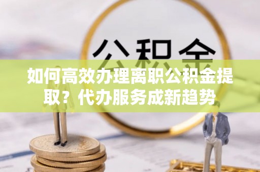 北竿如何高效办理离职公积金提取？代办服务成新趋势